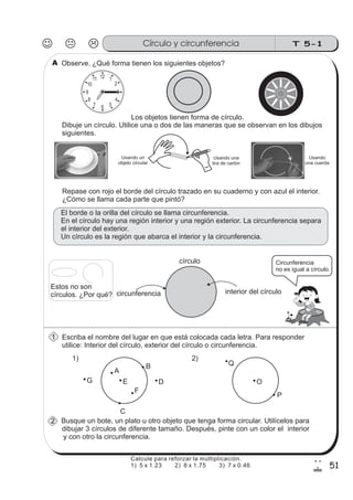 T 5-1Círculo y circunferencia
51
2
!
Observe. ¿Qué forma tienen los siguientes objetos?
12 1
2
3
4
567
8
9
10
11
Los objetos tienen forma de círculo.
Dibuje un círculo. Utilice una o dos de las maneras que se observan en los dibujos
siguientes.
Repase con rojo el borde del círculo trazado en su cuaderno y con azul el interior.
¿Cómo se llama cada parte que pintó?
El borde o la orilla del círculo se llama circunferencia.
En el círculo hay una región interior y una región exterior. La circunferencia separa
el interior del exterior.
Un círculo es la región que abarca el interior y la circunferencia.
A
B
C
Escriba el nombre del lugar en que está colocada cada letra. Para responder
utilice: Interior del círculo, exterior del círculo o circunferencia.
circunferencia interior del círculo
Circunferencia
no es igual a círculo.
DEG
F
O
Q
P
Busque un bote, un plato u otro objeto que tenga forma circular. Utilícelos para
dibujar 3 círculos de diferente tamaño. Después, pinte con un color el interior
y con otro la circunferencia.
círculo
1) 2)
Usando un
objeto circular
Estos no son
círculos. ¿Por qué?
1
2
A
Usando
una cuerda
Usando una
tira de cartón
Calcule para reforzar la multiplicación.
1) 5 x 1.23 2) 8 x 1.75 3) 7 x 0.46
 