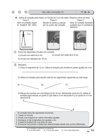 T 5-3Uso del compás (1)
53
2
#
Utilice el compás para trazar un círculo de 3 cm de radio. Observe cómo se hace.
Abrir el compás según
la longitud del radio.
Decidir el centro y colocar
ahí la punta del compás.
El compás tiene las siguientes funciones.
1) Trace un segmento de 12 cm. Utilice el compás para dividirlo en partes iguales de 3 cm.
2) Utilice el compás para decidir cuál de los segmentos siguientes es más largo.
A) B) C)
3) Dibuje dos puntos con una distancia de 10 cm. Nómbrelos como A y B. Utilice el
compás para marcar un punto C que esté a 3 cm del punto A y un punto D a 4 cm
del punto B.
A
B
Resuelva.
Girar el compás teniendo
cuidado que no cambie la
abertura.
Paso 1 Paso 2 Paso 3
1) círculo con radio de 4 cm. 2) círculo con radio de 2.5 cm.
3) círculo con diámetro de 10 cm.
3. Averiguar si las longitudes son iguales o no.
1. Trazar un círculo.
2. Dividir una longitud en varios intervalos iguales.
4. Copiar la longitud de una línea en otra.
5. Encontrar los puntos a distancias determinadas desde dos puntos diferentes.
Trace los siguientes círculos con compás.
2
1
A
Con compás, trace los círculos de:
1) 4 cm del radio 2) 3.5 cm del radio 3) 10 cm del diámetro
 