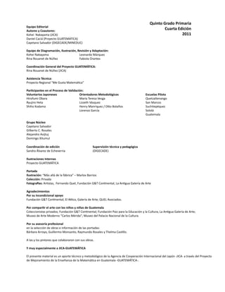 Equipo Editorial
Autores y Coautores:
Kohei Nakayama (JICA)			
Daniel Caciá (Proyecto GUATEMATICA)
Cayetano Salvador (DIGECADE/MINEDUC) 	
Equipo de Diagramación, Ilustración, Revisión y Adaptación:
Kohei Nakayama			 Leonardo Márquez		 	
Rina Rouanet de Núñez		 Fabiola Orantes
Coordinación General del Proyecto GUATEMÁTICA:
Rina Rouanet de Núñez (JICA)
Asistencia Técnica:
Proyecto Regional “Me Gusta Matemática”
	
Participantes en el Proceso de Validación:
Voluntarios Japoneses 	 Orientadores Metodológicos			 Escuelas Piloto
Hirofumi Obara			 María Teresa Vesga				 Quetzaltenango
Ryujiro Heta			 Lizzeth Vásquez				 San Marcos
Shiho Kodama			 Henry Manriquez / Otto Bolaños		 Suchitepéquez
				 Lorenzo García				 Sololá
									 Guatemala
Grupo Núcleo
Cayetano Salvador
Gilberto C. Rosales
Alejandro Asijtuj
Domingo Xitumul
Coordinación de edición			 Supervisión técnica y pedagógica			
Sandra Álvarez de Echeverria			 (DIGECADE)
Ilustraciones Internas
Proyecto GUATEMÁTICA
Portada
Ilustración: “Más allá de la fábrica” – Marlov Barrios
Colección: Privada
Fotografías: Artistas, Fernando Quel, Fundación G&T Continental, La Antigua Galería de Arte
Agradecimientos
Por su incondicional apoyo
Fundación G&T Continental; El Attico, Galería de Arte; QUEL Asociados.
Por compartir el arte con los niños y niñas de Guatemala
Coleccionistas privados; Fundación G&T Continental; Fundación Paiz para la Educación y la Cultura; La Antigua Galería de Arte;
Museo de Arte Moderno “Carlos Mérida”; Museo del Palacio Nacional de la Cultura.
Por su asesoría profesional
en la selección de obras e información de las portadas:
Bárbara Arroyo, Guillermo Monsanto, Raymundo Rosales y Thelma Castillo.
A las y los pintores que colaboraron con sus obras.
Y muy especialmente a JICA-GUATEMÁTICA
El presente material es un aporte técnico y metodológico de la Agencia de Cooperación Internacional del Japón -JICA- a través del Proyecto
de Mejoramiento de la Enseñanza de la Matemática en Guatemala -GUATEMÁTICA-.
Quinto Grado Primaria
Cuarta Edición
2011
 