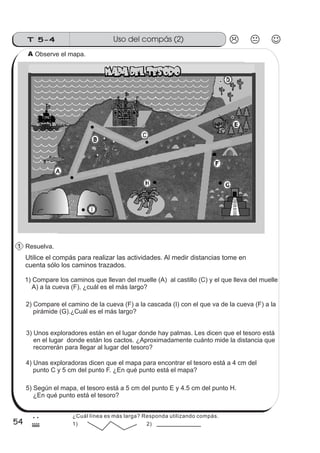 Uso del compás (2)T 5-4
54
2
$
Observe el mapa.
Utilice el compás para realizar las actividades. Al medir distancias tome en
cuenta sólo los caminos trazados.
1) Compare los caminos que llevan del muelle (A) al castillo (C) y el que lleva del muelle
A) a la cueva (F), ¿cuál es el más largo?
2) Compare el camino de la cueva (F) a la cascada (I) con el que va de la cueva (F) a la
pirámide (G).¿Cuál es el más largo?
3) Unos exploradores están en el lugar donde hay palmas. Les dicen que el tesoro está
en el lugar donde están los cactos. ¿Aproximadamente cuánto mide la distancia que
recorrerán para llegar al lugar del tesoro?
4) Unas exploradoras dicen que el mapa para encontrar el tesoro está a 4 cm del
punto C y 5 cm del punto F. ¿En qué punto está el mapa?
5) Según el mapa, el tesoro está a 5 cm del punto E y 4.5 cm del punto H.
¿En qué punto está el tesoro?
Resuelva.1
A
¿Cuál línea es más larga? Responda utilizando compás.
1) 2)
 