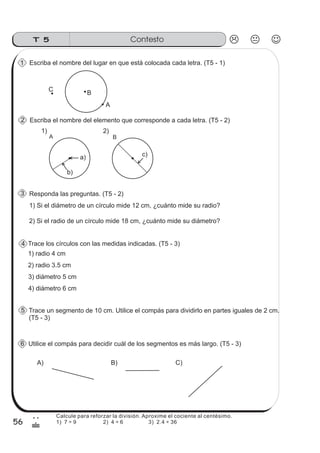 ContestoT 5
56
2
&
Calcule para reforzar la división. Aproxime el cociente al centésimo.
1) 7 ÷ 9 2) 4 ÷ 6 3) 2.4 ÷ 36
B
C
A
Escriba el nombre del elemento que corresponde a cada letra. (T5 - 2)
A B
1) Si el diámetro de un círculo mide 12 cm, ¿cuánto mide su radio?
Trace un segmento de 10 cm. Utilice el compás para dividirlo en partes iguales de 2 cm.
(T5 - 3)
A) B) C)
Utilice el compás para decidir cuál de los segmentos es más largo. (T5 - 3)
1) 2)
Escriba el nombre del lugar en que está colocada cada letra. (T5 - 1)
Trace los círculos con las medidas indicadas. (T5 - 3)
1) radio 4 cm
2) radio 3.5 cm
3) diámetro 5 cm
4) diámetro 6 cm
a)
b)
c)
6
5
4
3
2
1
Responda las preguntas. (T5 - 2)
2) Si el radio de un círculo mide 18 cm, ¿cuánto mide su diámetro?
 