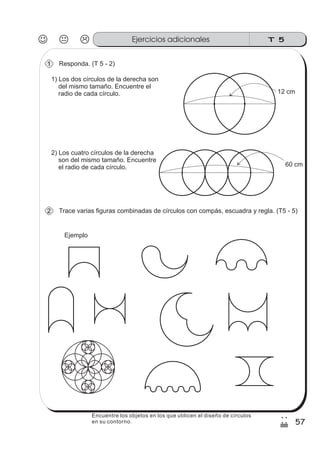 Ejercicios adicionales
57
2
/
Encuentre los objetos en los que utilicen el diseño de círculos
en su contorno.
T 5
Responda. (T 5 - 2)1
1) Los dos círculos de la derecha son
del mismo tamaño. Encuentre el
radio de cada círculo. 12 cm
2) Los cuatro círculos de la derecha
son del mismo tamaño. Encuentre
el radio de cada círculo. 60 cm
Trace varias figuras combinadas de círculos con compás, escuadra y regla. (T5 - 5)2
Ejemplo
 