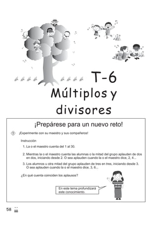 58
2
(
¡Prepárese para un nuevo reto!
¡Experimente con su maestro y sus compañeros!1
Instrucción
1. La o el maestro cuenta del 1 al 30.
2. Mientras la o el maestro cuenta las alumnas o la mitad del grupo aplauden de dos
en dos, iniciando desde 2. O sea aplauden cuando la o el maestro dice, 2, 4...
3. Los alumnos u otra mitad del grupo aplauden de tres en tres, iniciando desde 3.
O sea aplauden cuando la o el maestro dice, 3, 6...
¿En qué cuenta coinciden los aplausos?
En este tema profundizará
este conocimiento.
z
ss
ss
ss
zz
zz
zz
zz
gg
gg
ss
ss
ss
zz
zz
zz
zz
gg
gg
ss
ss
s
zz
zz
zz
gg
gg
ss
ss
ss
zz
zz
zz
zz
gg
gg
ss
ss
ss
zz
zz
zz
zz
gg
gg
ss
ss
ss
zz
zz
zz
zz
gg
gg
ss
zz
gg
gg
ss
ss
ss
zz
zz
zz
gg
gg
ss
ss
ss
zz
zz
zz
zz
gg
gg
ss
sszz
zz
gg
gg
ss
ss
ss
zz
zz
zz
zz
gg
gg
ss
ss
ss
zz
zz
zz
zz
gg
gg
ss
zz
zz
gg
gg
ss
ss
ss
zz
zz
zz
gg
gg
ss
ss
ss
zz
zz
zz
zz
gg
gg
ss
zz
zz
gg
gg
ss
ss
ss
zz
zz
zz
gg
gg
ss
ss
ss
zz
zz
zz
zz
gg
gg
zz
gg
gg
ss
ss
ss
zz
zz
zz
zz
gg
gg
Múltiplos y
divisores
T-6
 