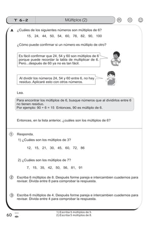 60
Múltiplos (2)T 6-2
3
=
¿Cuáles de los siguientes números son múltiplos de 6?
15, 24, 44, 50, 54, 60, 78, 82, 90, 100
¿Cómo puede confirmar si un número es múltiplo de otro?
Es fácil confirmar que 24, 54 y 60 son múltiplos de 6
porque puede recordar la tabla de multiplicar de 6.
Pero...después de 60 ya no es tan fácil.
Al dividir los números 24, 54 y 60 entre 6, no hay
residuo. Aplicaré esto con otros números.
Lea.
Para encontrar los múltiplos de 6, busque números que al dividirlos entre 6
no tienen residuo.
Por ejemplo: 90 ÷ 6 = 15 Entonces, 90 es múltiplo de 6.
Entonces, en la lista anterior, ¿cuáles son los múltiplos de 6?
Responda.
1) ¿Cuáles son los múltiplos de 3?
12, 15, 21, 30, 45, 60, 72, 86
2) ¿Cuáles son los múltiplos de 7?
7, 15, 35, 42, 50, 56, 81, 91
Escriba 6 múltiplos de 8. Después forme pareja e intercambien cuadernos para
revisar. Divida entre 8 para comprobar la respuesta.
Escriba 6 múltiplos de 4. Después forme pareja e intercambien cuadernos para
revisar. Divida entre 4 para comprobar la respuesta.
A
1
2
3
1) Escriba 5 múltiplos de 5.
2) Escriba 5 múltiplos de 8.
 