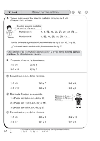 Mínimo común múltiploT 6-4
62
3
2
Tomás quiere encontrar algunos múltiplos comunes de 4 y 6.
Observe cómo lo hace .
Múltiplo de 4: 4, 8, , 16, 20, , 28, 32, , ....12 24 36
1) 3 y 5 2) 3 y 7 3) 2 y 8
4) 4 y 10 5) 6 y 9 6) 6 y 8
Múltiplo de 6: 6, , 18, , 30, , 42, ....12 24 36Tomás
Tomás dice que algunos múltiplos comunes de 4 y 6 son 12, 24 y 36.
¿Cuál es el menor de los múltiplos comunes de 4 y 6?
Encuentre el m.c.m. de los números.
Responda. Explique su respuesta.
1) ¿Puede ser 3 el m.c.m. de 6 y 9?
2) ¿Puede ser 11 el m.c.m. de 4 y 11?
3) ¿Puede ser 5 el m.c.m. de 2 y 3?
Múltiplos de 6 son....
Múltiplos de 12 son....
Por eso....
12 es el menor de los múltiplos comunes de 4 y 6 y se llama
. Su abreviatura es
mínimo común
múltiplo m.c.m.
Escribo algunos múltiplos
de ambos números.
Encuentre el m.c.m. de los números.
1) 4 y 5 2) 5 y 8 3) 2 y 10
4) 6 y 7 5) 4 y 9 6) 4 y 8
A
1
2
3
B Encuentre el m.c.m. de los números.
1) 9 y 6 2) 2 y 5
3) 8 y 10 4) 3 y 6
Escriba el mínimo común múltiplo de los siguientes números
1) 3 y 6 2) 8 y 12 3) 8 y 5
 