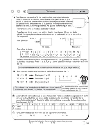 T 6-5Divisores
63
3
3
Don Fermín es un albañil. Le piden cubrir una superficie con
pisos cuadrados. La forma y medida de la superficie es la que
está a la derecha. Don Fermín quiere utilizar pisos de un tamaño
tal que le cubra exactamente la superficie rectangular sin que le
sobre ni le falte. En otras palabras, no quiere cortar ningún piso.
Ahora Don Fermín observa el lado horizontal. Para ese lado tiene pisos de 1 a 20
cm por lado.¿Cuál de los pisos cabe exactamente en el lado horizontal de la
superficie rectangular? Copie la tabla, complétela y responda. Después escriba
los divisores de 20.
12 ÷ 1 = 12 Divisores: 1 y 12
1) 15
20 cm
12 cm
Primero observe la medida del lado vertical.
1 cm
Se llama de un número al que lo divide sin que haya residuo.divisor
El lado vertical del espacio rectangular mide 12 cm y puede ser llenado con piso
cuadrado cuyo lado mide 1, 2, 3, 4, 6 y 12 cm. Estos números se llaman divisores
de 12.
Estudie una manera de encontrar todos los divisores de 12.
12 ÷ 2 = 6 Divisores: 2 y 6
12 3 4÷ = Divisores: 3 y 4
1 2 3 4 6 12
Es más rápido buscar los divisores
formando parejas de dos números
que multiplicados dan 12.
z
ss
ss
ss
zz
zz
zz
zz
gg
gg
ss
ss
ss
zz
zz
zz
zz
gg
gg
ss
ss
s
zz
zz
zz
gg
gg
ss
ss
ss
zz
zz
zz
zz
gg
gg
ss
ss
ss
zz
zz
zz
zz
gg
gg
ss
ss
ss
zz
zz
zz
zz
gg
gg
ss
zz
gg
gg
ss
ss
ss
zz
zz
zz
gg
gg
ss
ss
ss
zz
zz
zz
zz
gg
gg
ss
sszz
zz
gg
gg
ss
ss
ss
zz
zz
zz
zz
gg
gg
ss
ss
ss
zz
zz
zz
zz
gg
gg
ss
zz
zz
gg
gg
ss
ss
ss
zz
zz
zz
gg
gg
ss
ss
ss
zz
zz
zz
zz
gg
gg
ss
zz
zz
gg
gg
ss
ss
ss
zz
zz
zz
gg
gg
ss
ss
ss
zz
zz
zz
zz
gg
gg
zz
gg
gg
ss
ss
ss
zz
zz
zz
zz
gg
gg
Don Fermín tiene pisos que miden desde 1 cm hasta 12 cm por lado.
¿Cuál de esos pisos cabe exactamente en el lado vertical de la superficie
rectangular?
Por ejemplo:
Encuentre todos los divisores de los siguientes números.
2) 16 4) 303) 24
El cociente que se obtiene al dividir un número entre
su divisor también es un divisor de ese número.
Complete la tabla.
12 cm
5 cm
No cabe.Sí cabe.
1 2 3 4 5 6 7 8 9 10 11 12
cabe
no cabe
1 2 3 4 5 6 7 8 9 10 11 12
cabe
no cabe
13 14 15 16 17 18 19 20
A
B
1
2
cm por lado
Encuentre todos los divisores de los siguientes números.
1) 8 2) 6 3) 10
 