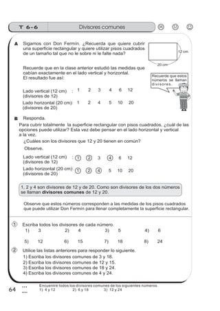 Divisores comunesT 6-6
64
3
4
Sigamos con Don Fermín. ¿Recuerda que quiere cubrir
una superficie rectangular y quiere utilizar pisos cuadrados
de un tamaño tal que no le sobre ni le falte nada?
Para cubrir totalmente la superficie rectangular con pisos cuadrados, ¿cuál de las
opciones puede utilizar? Esta vez debe pensar en el lado horizontal y vertical
a la vez.
Observe que estos números corresponden a las medidas de los pisos cuadrados
que puede utilizar Don Fermín para llenar completamente la superficie rectangular.
1, 2 y 4 son divisores de 12 y de 20. Como son divisores de los dos números
se llaman de 12 y 20.divisores comunes
Utilice las listas anteriores para responder lo siguiente.
1) 3 2) 4 3) 5 4) 6
5) 12 6) 15 7) 18 8) 24
Escriba todos los divisores de cada número.
1) Escriba los divisores comunes de 3 y 18.
2) Escriba los divisores comunes de 12 y 15.
3) Escriba los divisores comunes de 18 y 24.
4) Escriba los divisores comunes de 4 y 24.
20 cm
12 cm
Recuerde que estos
números se llaman
divisores. .
Lado vertical (12 cm) :
(divisores de 12)
Lado horizontal (20 cm):
(divisores de 20)
Recuerde que en la clase anterior estudió las medidas que
cabían exactamente en el lado vertical y horizontal.
El resultado fue así:
¿Cuáles son los divisores que 12 y 20 tienen en común?
Responda.
Observe.
A
1
2
Lado vertical (12 cm) :
(divisores de 12)
Lado horizontal (20 cm):
(divisores de 20)
1 2 3 4 6 12
1 2 4 5 10 20
1 2 3 4 6 12
1 2 4 5 10 20
B
Encuentre todos los divisores comunes de los siguientes números.
1) 4 y 12 2) 6 y 18 3) 12 y 24
 