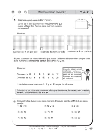 T 6-7Máximo común divisor (1)
65
3
5
¿Cuál es el piso cuadrado de mayor tamaño que
puede utilizar Don Fermín para cubrir el espacio
rectangular?
Encuentre los divisores de cada número. Después escriba el M.C.D. de cada
pareja.
El piso cuadrado de mayor tamaño que puede utilizar es el que mide 4 cm por lado.
Este número es el de 12 y 20.máximo común divisor
Observe:
1) 12 y 10
cuadrado de 1 cm por lado cuadrado de 2 cm por lado cuadrado de 4 cm por lado
Los divisores comunes son 1, 2 y 4. El mayor de ellos es 4.
Entre todos los divisores comunes, el mayor de ellos se llama
. Su abreviatura es
máximo común
divisor M.C.D.
2) 12 y 16 3) 2 y 8
4) 2 y 10 5) 7 y 14 6) 6 y 21
Cuando observamos
múltiplos comunes,
encontramos el mínimo
pero con los divisores
comunes encontramos
el máximo.
Sigamos con el caso de Don Fermín. 20 cm
12 cm
7) 3 y 12 8) 4 y 14 9) 5 y 20
Observe.
A
1
Divisores de 20:
1 2 43 6 12
5 10 201 2 4
Divisores de 12:
Encuentre el máximo común divisor (M.C.D.) de los números.
1) 3 y 6 2) 8 y 12 3) 12 y 24
 
