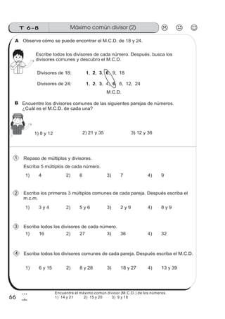 T 6-8 Máximo común divisor (2)
66
3
6
Observe cómo se puede encontrar el M.C.D. de 18 y 24.A
Escribe todos los divisores de cada número. Después, busca los
divisores comunes y descubro el M.C.D.
Divisores de 18: , , , , 9, 181 2 3 6
Divisores de 24: , , , 4, , 8, 12, 241 2 3 6
M.C.D.
1) 8 y 12 2) 21 y 35 3) 12 y 36
Repaso de múltiplos y divisores.
Escriba 5 múltiplos de cada número.
Escriba los primeros 3 múltiplos comunes de cada pareja. Después escriba el
m.c.m.
Escriba todos los divisores de cada número.
Escriba todos los divisores comunes de cada pareja. Después escriba el M.C.D.
1) 4 2) 6 3) 7 4) 9
1) 3 y 4 2) 5 y 6 3) 2 y 9 4) 8 y 9
1) 6 y 15 2) 8 y 28 3) 18 y 27 4) 13 y 39
1) 16 2) 27 3) 36 4) 32
1
2
3
4
B
Encuentre el máximo común divisor (M.C.D.) de los números.
1) 14 y 21 2) 15 y 20 3) 9 y 18
Encuentre los divisores comunes de las siguientes parejas de números.
¿Cuál es el M.C.D. de cada una?
 