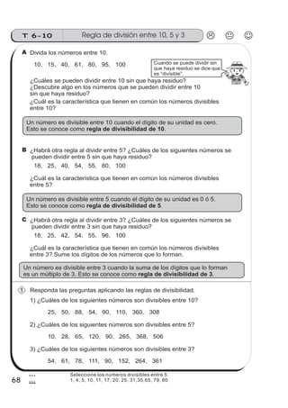 T 6-10 Regla de división entre 10, 5 y 3
68
3
8
Divida los números entre 10.
Responda las preguntas aplicando las reglas de divisibilidad.
Cuando se puede dividir sin
que haya residuo se dice que
es “divisible”.
10, 15, 40, 61, 80, 95, 100
¿Cuál es la característica que tienen en común los números divisibles
entre 10?
Un número es divisible entre 10 cuando el dígito de su unidad es cero.
Esto se conoce como .regla de divisibilidad de 10
A
¿Habrá otra regla al dividir entre 5? ¿Cuáles de los siguientes números se
pueden dividir entre 5 sin que haya residuo?
18, 25, 40, 54, 55, 80, 100
¿Cuál es la característica que tienen en común los números divisibles
entre 5?
Un número es divisible entre 5 cuando el dígito de su unidad es 0 ó 5.
Esto se conoce como .regla de divisibilidad de 5
B
¿Cuáles se pueden dividir entre 10 sin que haya residuo?
¿Descubre algo en los números que se pueden dividir entre 10
sin que haya residuo?
¿Habrá otra regla al dividir entre 3? ¿Cuáles de los siguientes números se
pueden dividir entre 3 sin que haya residuo?
18, 25, 42, 54, 55, 96, 100
¿Cuál es la característica que tienen en común los números divisibles
entre 3? Sume los dígitos de los números que lo forman.
Un número es divisible entre 3 cuando la suma de los dígitos que lo forman
es un múltiplo de 3. Esto se conoce como .regla de divisibilidad de 3
C
1) ¿Cuáles de los siguientes números son divisibles entre 10?
25, 50, 88, 54, 90, 110, 360, 308
2) ¿Cuáles de los siguientes números son divisibles entre 5?
10, 28, 65, 120, 90, 265, 368, 506
3) ¿Cuáles de los siguientes números son divisibles entre 3?
54, 61, 78, 111, 90, 152, 264, 361
1
Seleccione los números divisibles entre 5.
1, 4, 5, 10, 11, 17, 20, 25, 31,35,65, 79, 80
 