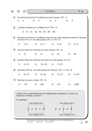 T 6Contesto
69
3
9
Escriba los primeros 5 múltiplos de cada número. (T6 - 1)
1) 4 2) 6 3) 8 4) 9
¿Cuáles números son múltiplos de 7? (T6 - 2)
6, 15, 21, 32, 63, 84, 98, 106
Escriba los primeros 2 múltiplos comunes de cada pareja de números. Después
escriba el m.c.m. de cada pareja. (T6 - 3 y T6 - 4)
1) 3 y 6 2) 4 y 7 3) 5 y 8 4) 6 y 9
Escriba todos los divisores de cada número. (T6 - 5)
1) 12 2) 21 3) 32 4) 40
Escriba todos los divisores comunes de cada pareja. (T6 - 6)
1) 4 y 16 2) 12 y 18 3) 7 y 21
Escriba el M.C.D. de cada pareja de números. (T6 - 7 y T6 - 8)
1) 6 y 15 2) 8 y 20 3) 3 y 15 4) 9 y 45
Escriba si es par o impar. (T6 - 9)
1) 179 2) 468 3) 321 4) 3,698
¿Sabía que un planteamiento de multiplicación representa 4 cosas con
respecto a múltiplo y divisor?
Por ejemplo:
2 x 3 = 6
2 es divisor de 6.
6 es múltiplo de 2.
2 x 3 = 6
3 es divisor de 6.
6 es múltiplo de 3.
2
3
4
5
6
7
1
Encuentre el mínimo común múltiplo (m.c.m.) de los números.
1) 4 y 6 2) 8 y 12 3) 12 y 18
 