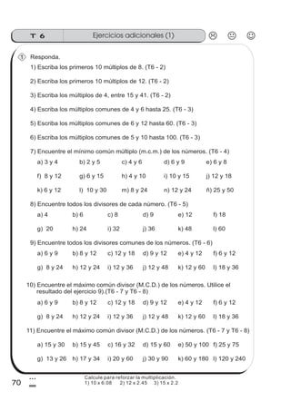 Ejercicios adicionales (1)T 6
70
3
0
Responda.
1) Escriba los primeros 10 múltiplos de 8. (T6 - 2)
1
2) Escriba los primeros 10 múltiplos de 12. (T6 - 2)
3) Escriba los múltiplos de 4, entre 15 y 41. (T6 - 2)
4) Escriba los múltiplos comunes de 4 y 6 hasta 25. (T6 - 3)
5) Escriba los múltiplos comunes de 6 y 12 hasta 60. (T6 - 3)
6) Escriba los múltiplos comunes de 5 y 10 hasta 100. (T6 - 3)
7) Encuentre el mínimo común múltiplo (m.c.m.) de los números. (T6 - 4)
a) 3 y 4 b) 2 y 5 c) 4 y 6 d) 6 y 9 e) 6 y 8
f) 8 y 12 g) 6 y 15 h) 4 y 10 i) 10 y 15 j) 12 y 18
k) 6 y 12 l) 10 y 30 m) 8 y 24 n) 12 y 24 ñ) 25 y 50
8) Encuentre todos los divisores de cada número. (T6 - 5)
a) 4 b) 6 c) 8 d) 9 e) 12
g) 20 h) 24 i) 32 j) 36 k) 48
f) 18
l) 60
9) Encuentre todos los divisores comunes de los números. (T6 - 6)
a) 6 y 9 b) 8 y 12 c) 12 y 18 d) 9 y 12 e) 4 y 12
g) 8 y 24 h) 12 y 24 i) 12 y 36 j) 12 y 48 k) 12 y 60
f) 6 y 12
l) 18 y 36
10) Encuentre el máximo común divisor (M.C.D.) de los números. Utilice el
resultado del ejercicio 9).(T6 - 7 y T6 - 8)
a) 6 y 9 b) 8 y 12 c) 12 y 18 d) 9 y 12 e) 4 y 12
g) 8 y 24 h) 12 y 24 i) 12 y 36 j) 12 y 48 k) 12 y 60
f) 6 y 12
l) 18 y 36
11) Encuentre el máximo común divisor (M.C.D.) de los números. (T6 - 7 y T6 - 8)
a) 15 y 30 b) 15 y 45 c) 16 y 32 d) 15 y 60 e) 50 y 100
g) 13 y 26 h) 17 y 34 i) 20 y 60 j) 30 y 90 k) 60 y 180
f) 25 y 75
l) 120 y 240
Calcule para reforzar la multiplicación.
1) 10 x 6.08 2) 12 x 2.45 3) 15 x 2.2
 