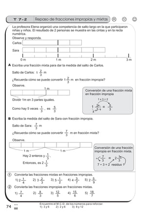 74
Repaso de fracciones impropias y mixtasT 7-2
3
$
La profesora Elena organizó una competencia de salto largo en la que participaron
niñas y niños. El resultado de 2 personas se muestra en las cintas y en la recta
numérica.
Observe y responda.
0 m 1 m 2 m 3 m
Carlos
Sara
Escriba una fracción mixta para dar la medida del salto de Carlos.
Salto de Carlos: m2
3
1
¿Recuerda cómo se puede convertir m en fracción impropia?2
3
1
Observe.
Dividir 1m en 3 partes iguales.
Como hay 5 veces , es1
3
5
3
1 m
Conversión de una fracción mixta
en fracción impropia
1 x 3 + 2
1 2
3
= 5
3+
x
Escriba la medida del salto de Sara con fracción impropia.
Salto de Sara: m7
3
¿Recuerda cómo se puede convertir m en fracción mixta?
7
3
Conversión de una fracción
impropia en fracción mixta.
7
3
= 2 1
3
7 ÷ 3 = 2 residuo 1
Observe.
1 m 1 m
Hay 2 enteros y ,
Entonces, es 2
1
3
1
3
÷
Convierta las fracciones mixtas en fracciones impropias.
Convierta las fracciones impropias en fracciones mixtas.
4) 4
7
3 5) 2
9
51) 2
4
1 2) 3
3
2 3) 5
2
1
1)
4
7 2)
3
8 3)
5
12 4)
6
15 5)
7
18
1
2
B
A
Encuentre el M.C.D. de los números para reforzar.
1) 3 y 6 2) 2 y 6 3) 8 y 12
 