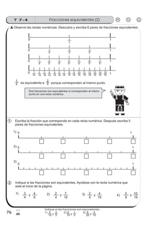 Fracciones equivalentes (2)T 7-4
76
3
&
Observe las rectas numéricas. Descubra y escriba 6 pares de fracciones equivalentes.
es equivalente a2
1
porque corresponden al mismo punto.4
2
Escriba la fracción que corresponde en cada recta numérica. Después escriba 5
pares de fracciones equivalentes.
Indique si las fracciones son equivalentes. Ayúdese con la recta numérica que
está al inicio de la página.
1)
4
3
6
4 2)y
4
2
16
7y 3) 4)
8
2
16
4y
8
5
16
10y
Dos fracciones son equivalentes si corresponden al mismo
punto en una recta numérica.
10
2
1
10
4
2
4
1
10
4
3
8
1
8
2
8
3
8
4
8
5
8
6
8
7
10
16
1
16
2
16
5
16
7
16
3
16
4
16
6
16
8
16
9
16
10
16
11
16
12
16
13
16
14
16
15
0 1
0 1
0 1
1)
2)
3)
A
1
2
Indique si las fracciones son equivalentes.
1) 2) 3)
10
4
y 5
2
10
8
y 5
1
20
8
y 10
4
 