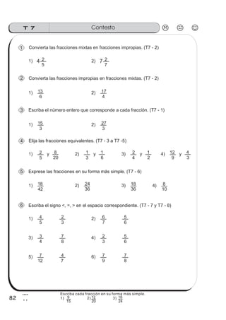 T 7 Contesto
82
4
2
Convierta las fracciones mixtas en fracciones impropias. (T7 - 2)
1) 4
5
2 2) 7
7
2
Convierta las fracciones impropias en fracciones mixtas. (T7 - 2)
1)
6
13 2)
4
17
1)
5
4 2)
3
2
7
6
6
5
Elija las fracciones equivalentes. (T7 - 3 a T7 -5)
1)
5
2 2)
3
1y
20
8 y
6
1 3)
4
2 y
2
1 4)
9
12 y
3
4
Exprese las fracciones en su forma más simple. (T7 - 6)
1)
42
18 2)
36
24 3)
36
18 4)
10
8
Escriba el signo <, =, > en el espacio correspondiente. (T7 - 7 y T7 - 8)
Escriba el número entero que corresponde a cada fracción. (T7 - 1)
1)
3
15 2)
3
27
3)
4
3 4)
8
7
3
2
6
5
5)
12
7 6)
7
4
9
7
8
7
1
2
3
4
5
6
Escriba cada fracción en su forma más simple.
1) 2) 3)
15
9
20
12
24
16
 