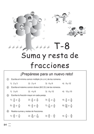 84
4
4
¡Prepárese para un nuevo reto!
Escriba la fracción mayor en cada pareja.
Realice sumas y restas de fracciones.
1) + 2) + 3) - 4) -
3
4
1) y 2) y 3) y 4) y
4
3
5
3
5
2
7
2
3
2
5
3
4
3
8
5
5) y 6) y 7) y 8) y
6
5
8
7
4
3
6
5
12
7
4
3
18
13
9
7
Escriba el mínimo común múltiplo (m.c.m.) de los números.1
1) 2 y 3 2) 2 y 4 3) 6 y 9 4) 8 y 12
Escriba el máximo común divisor (M.C.D.) de los números.2
1) 3 y 6 2) 4 y 8 3) 8 y 12 4) 12 y 15
5
2
5
1
12
5
12
7
5
4
5
2
9
7
9
5
Suma y resta de
fracciones
T-8
 
