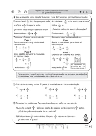 T 8-1
Repaso de suma y resta de fracciones
de igual denominador
85
4
5
Lea y recuerde cómo calcular la suma y resta de fracciones con igual denominador.
Carmen bebió litro de agua pura en la
7
5
mañana y litro por la tarde.
7
4
¿Cuántos litros de agua bebió en total?
Planteamiento:
7
5
7
4
Recuerde cómo se hace el cálculo.
Paso 1
Sumar numeradores y mantener el
denominador.
7
5
7
4
7
9
Si es posible, convertir la respuesta
en fracción mixta.
Paso 2
7
5
7
4
7
9
7
2
Andrés tiene m de alambre de amarre.
Utiliza m.
10
7
10
3
¿Cuántos metros de alambre le quedan?
Planteamiento:
10
7
10
3
Recuerde cómo se hace el cálculo.
Paso 1
Restar numeradores y mantener el
denominador.
10
7
10
3
10
4
Paso 2
Expresar en su forma más simple.
10
7
10
3
10
4
5
2
Para sumar o restar fracciones con igual denominador, se suman o se restan los
numeradores y se mantiene el mismo denominador.
Calcule las sumas y restas. Exprese el resultado en su forma más simple.
Resuelva los problemas. Exprese el resultado en su forma más simple.
1) Josefa compró galón de aceite. Su esposo también compró galón.
4
1
¿Cuántos galones de aceite tienen en total?
4
1
2) Enrique tiene metro de tela. Regala metro a su hermano.
¿Cuánta tela le quedó?
5
3
5
1
3
1
3
11)
4
3
4
32)
8
1
8
33)
6
3
6
14)
11
8
11
55)
9
8
9
36)
1
Este es
un paso
nuevo.
Respuesta: m
5
2Respuesta: l
7
21
1
2
A
La respuesta se
escribe en su
forma más simple.
Compare las fracciones y escriba > o <.
1) 2) 3)
4
3
6
5
6
5
12
11
6
5
15
11
 