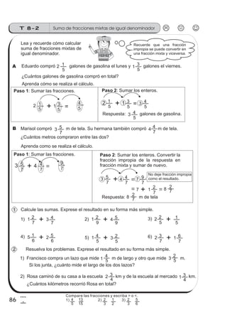 86
Suma de fracciones mixtas de igual denominadorT 8-2
4
6
Lea y recuerde cómo calcular
suma de fracciones mixtas de
igual denominador.
Eduardo compró galones de gasolina el lunes y galones el viernes.
¿Cuántos galones de gasolina compró en total?
2
5
1
5
1
3
Aprenda cómo se realiza el cálculo.
Paso 1: Sumar las fracciones.
2
5
1 1
5
3
Paso 2: Sumar los enteros.
2
5
1 1
5
3 3
5
4
Respuesta: galones de gasolina.3
5
4
Marisol compró m de tela. Su hermana también compró m de tela.3
7
5 4
7
4
¿Cuántos metros compraron entre las dos?
Aprenda como se realiza el cálculo.
Paso 1: Sumar las fracciones.
3
7
5 4
7
4
Paso 2: Sumar los enteros. Convertir la
fracción impropia de la respuesta en
fracción mixta y sumar de nuevo.
3
7
5 4
7
4 7
7
9
7
7
1 8 7
2
Respuesta: m de tela8 7
2
Calcule las sumas. Exprese el resultado en su forma más simple.
1) 2) 3)
4) 6)
1
7
2 3
7
4 1
9
2 4
9
5 2
5
2
5
1
5
6
1 2
6
5 5) 1
5
4 3
5
2 2
7
3 1
7
6
Resuelva los problemas. Exprese el resultado en su forma más simple.
1) Francisco compra un lazo que mide m de largo y otro que mide m.1 5
4
3 5
2
2) Rosa caminó de su casa a la escuela km y de la escuela al mercado km.2
4
3
1
4
3
2
Recuerde que una fracción
impropia se puede convertir en
una fracción mixta y viceversa.
Si los junta, ¿cuánto mide el largo de los dos lazos?
¿Cuántos kilómetros recorrió Rosa en total?
A
B
1
2
No deje fracción impropia
como el resultado.
5
4
7
9
Compare las fracciones y escriba > o <.
1) 2) 3)
5
4
15
13
3
2
2
1
3
2
6
5
 