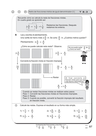 T 8-3Resta de fracciones mixtas de igual denominador (1)
87
4
7
Recuerde cómo se calcula la resta de fracciones mixtas.
En cuarto grado se aprendió así:
2
5
4 1
5
3 =1
5
1 Restamos las fracciones. Después
restamos los enteros.
Una varilla de hierro mide m. Se corta m. ¿Cuántos metros quedan?2
5
3
5
4
Planteamiento: 2
5
3
5
4
Lea y escriba el planteamiento.
¿Cómo se puede calcular esta resta? Observe.
2
5
3 2
5
3
5
4
No se puede quitar de .
¿Cómo se hará? 5
4
5
3
5
13
5
13
5
4
Convierte la fracción mixta en fracción impropia.
Restar
=
5
9
=
5
9
5
41
Al final convierta en
fracción mixta para que sea
más fácil la interpretación.
Cuando se restan fracciones mixtas se realizan estos pasos:
Paso 1: Convertir las fracciones mixtas en fracciones impropias.
Paso 2: Restar.
Paso 3: Cuando es posible, convertir la fracción impropia del resultado
en fracción mixta.
A
Calcule las restas. Exprese el resultado en su forma más simple.
1) 2) 3)
4) 6)
1
3
1
3
2 1
11
5
11
9 1
6
1
3
8
3
8
75)2
7
1
7
5 2
15
7
15
13
6
5
1
Compare las fracciones y escriba > o <.
1) 2) 3)
5
4
10
7
4
3
3
2
6
5
8
7
 