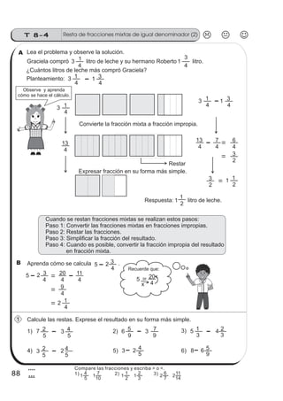 Resta de fracciones mixtas de igual denominador (2)T 8-4
88
4
8
Lea el problema y observe la solución.
Graciela compró litro de leche y su hermano Roberto litro.
Planteamiento:
¿Cuántos litros de leche más compró Graciela?
3
4
1 1
4
3
3
4
1 1
4
3
Observe y aprenda
cómo se hace el cálculo.
3
4
1
1
2
1
4
13
4
7
4
6
2
3
Respuesta: litro de leche.
3
4
1
4
13
1
4
3
2
3
Cuando se restan fracciones mixtas se realizan estos pasos:
Paso 1: Convertir las fracciones mixtas en fracciones impropias.
Paso 2: Restar las fracciones.
Paso 3: Simplificar la fracción del resultado.
Paso 4: Cuando es posible, convertir la fracción impropia del resultado
en fracción mixta.
Aprenda cómo se calcula .
1
2
1
5 2
4
3
5 2
4
3
4
20
4
11
4
9
4
12
Calcule las restas. Exprese el resultado en su forma más simple.
1) 2) 3)
4) 6)
7
5
2 6
9
5 5
3
1
5)3
5
2
3
5
4 3
9
7 4
3
2
2
5
4 3 2 4
5
8 6 5
9
Recuerde que:
4
205
Restar
Convierte la fracción mixta a fracción impropia.
Expresar fracción en su forma más simple.
x
1
B
A
Compare las fracciones y escriba > o <.
1) 2) 3)
5
4
10
7
11
2
1
3
2
11
7
6
14
11
22
 