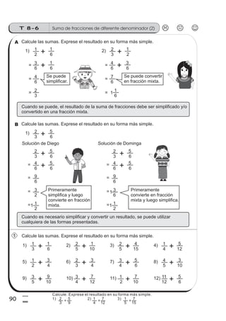 Suma de fracciones de diferente denominador (2)T 8-6
90
4
0
Calcule las sumas. Exprese el resultado en su forma más simple.A
6 6
= 3 1
3 2
2) 2 1
3 6
1) 2 5
Calcule las sumas. Exprese el resultado en su forma más simple.B
2 6
1) 1 1
=
6
= 4=
3
= 2=
6 6
= 4 3
=
6
= 7=
6
= 1= 1
Se puede
simplificar.
Se puede convertir
en fracción mixta.
Cuando se puede, debe simplifica y/o
converti en fracción mixta.
el resultado de la suma de fracciones ser do
do una
Solución de Diego Solución de Dominga
3 6
2 5
6 6
= 4 5
6
= 9
2
= 3
2
= 11
3 6
2 5
6 6
= 4 5
6
= 9
6
= 3
2
= 11
1Primeramente
simplifica y luego
convierte en fracción
mixta.
Primeramente
convierte en fracción
mixta .y luego simplifica
Cuando es necesario simplificar y convertir un resultado, se puede utilizar
cualquiera de las formas presentadas.
Calcule las sumas. Exprese el resultado en su forma más simple.1
5 10
2) 2 1
3 6
1) 1 1
4 12
4) 1 5
5 15
3) 2 4
3 4
6) 2 3
2 4
5) 1 3
5 10
8) 4 3
4 6
7) 3 5
4 12
10) 3 7
5 10
9) 3 9
12 6
12) 11 5
2 10
11) 1 7
Calcule. Exprese el resultado en su forma más simple.
1) 2) 3)
3
2
9
5
+
4
1
12
7
+
5
1
15
7
+
z
ss
ss
ss
zz
zz
zz
zz
gg
gg
ss
ss
ss
zz
zz
zz
zz
gg
gg
ss
ss
s
zz
zz
zz
gg
gg
ss
ss
ss
zz
zz
zz
zz
gg
gg
ss
ss
ss
zz
zz
zz
zz
gg
gg
ss
ss
ss
zz
zz
zz
zz
gg
gg
ss
zz
gg
gg
ss
ss
ss
zz
zz
zz
gg
gg
ss
ss
ss
zz
zz
zz
zz
gg
gg
ss
sszz
zz
gg
gg
ss
ss
ss
zz
zz
zz
zz
gg
gg
ss
ss
ss
zz
zz
zz
zz
gg
gg
ss
zz
zz
gg
gg
ss
ss
ss
zz
zz
zz
gg
gg
ss
ss
ss
zz
zz
zz
zz
gg
gg
ss
zz
zz
gg
gg
ss
ss
ss
zz
zz
zz
gg
gg
ss
ss
ss
zz
zz
zz
zz
gg
gg
zz
gg
gg
ss
ss
ss
zz
zz
zz
zz
gg
gg
 