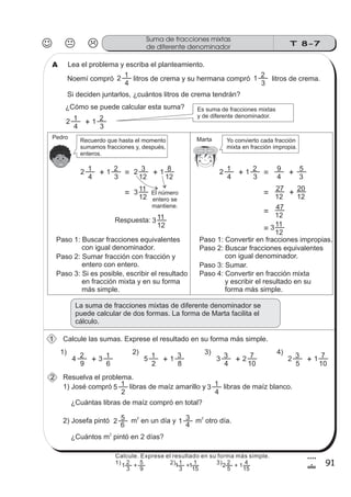 T 8-7
Suma de fracciones mixtas
de diferente denominador
91
4
!
Lea el problema y escriba el planteamiento.A
Noemí compró litros de crema y su hermana compró litros de crema.
Si deciden juntarlos, ¿cuántos litros de crema tendrán?
¿Cómo se puede calcular esta suma? Es suma de fracciones mixtas
y de diferente denominador.
Recuerdo que hasta el momento
sumamos fracciones y, después,
enteros.
Yo convierto cada fracción
mixta en fracción impropia.
2
4
1
3
1 2
2
4
1 1
3
2
+
2
4
1 1
3
2
+ = 2
12
3 1
12
8
+
= 3
12
11
El número
entero se
mantiene.
2
4
1 1
3
2
+ = 4
9
3
5
+
= 12
27
12
20
+
= 12
47
= 12
113
Respuesta: 3
12
11
Paso 1: Buscar fracciones equivalentes
con igual denominador.
Paso 2: Sumar fracción con fracción y
entero con entero.
Paso 3: Si es posible, escribir el resultado
en fracción mixta y en su forma
más simple.
Paso 1: Convertir en fracciones impropias.
Paso 2: Buscar fracciones equivalentes
con igual denominador.
Paso 3: Sumar.
Paso 4: Convertir en fracción mixta
y escribir el resultado en su
forma más simple.
La suma de fracciones mixtas de diferente denominador se
puede calcular de dos formas. La forma de Marta facilita el
cálculo.
MartaPedro
Calcule las sumas. Exprese el resultado en su forma más simple.
Resuelva el problema.
1
2
1) 2) 3) 4)
4
9
2 3
6
1
+ 5
2
1 1
8
3
+ 3
4
3 2
10
7
+ 2
5
3 1+ 10
7
1) José compró libras de maíz amarillo y libras de maíz blanco.
¿Cuántas libras de maíz compró en total?
5
2
1 3
4
1
2) Josefa pintó m en un día y m otro día.
¿Cuántos m pintó en 2 días?
2 2
2
2
6
5 1
4
3
Calcule. Exprese el resultado en su forma más simple.
1) 2) 3)
3
2
9
5
+
3
1
15
1
+
5
2
15
4
+1 1 1 2 1
 
