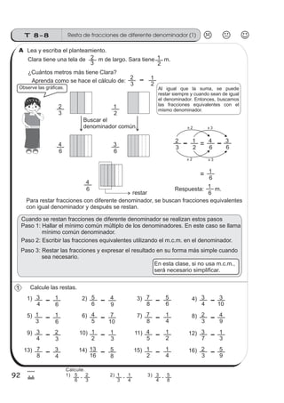 T 8-8 Resta de fracciones de diferente denominador (1)
92
4
Lea y escriba el planteamiento.
Clara tiene una tela de m de largo. Sara tiene m.
¿Cuántos metros más tiene Clara?
2
1
3
2
Observe las gráficas.
Aprenda como se hace el cálculo de:
3
2
2
1
3
2
2
1
6
3
6
4
3
2
2
1
6
4
6
3
x 2 x 3
x 3x 2
6
4
6
1
Respuesta: m.
6
1
Para restar fracciones con diferente denominador, se buscan fracciones equivalentes
con igual denominador y después se restan.
Calcule las restas.
4
3
6
11) 2) 3) 4)
6
5
9
4
8
7
6
5
4
3
10
3
3
1
6
15) 6) 7) 8)
5
4
10
7
8
7
4
1
3
2
9
4
Cuando se restan fracciones de diferente denominador se realizan estos pasos
Paso 1: Hallar el mínimo común múltiplo de los denominadores. En este caso se llama
mínimo común denominador.
Paso 3: Restar las fracciones y expresar el resultado en su forma más simple cuando
sea necesario.
Paso 2: Escribir las fracciones equivalentes utilizando el m.c.m. en el denominador.
Al igual que la suma, se puede
restar siempre y cuando sean de igual
el denominador. Entonces, buscamos
las fracciones equivalentes con el
mismo denominador.
Buscar el
denominador común.
restar
1
A
20
En esta clase, si no usa m.c.m.,
será necesario simplificar.
4
3
3
29) 10) 11) 12)
2
1
3
1
5
4
2
1
7
3
3
1
8
7
4
313) 14) 15) 16)
16
13
8
5
2
1
4
1
3
2
9
5
Calcule.
1) 2) 3)
6
5
3
2
-
3
1
4
1
-
4
3
8
5
-
 