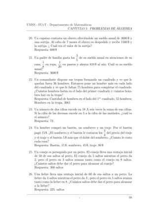 UMSS - FCyT - Departamento de Matemáticas
CAPÍTULO 3. PROBLEMAS DE ÁLGEBRA
20. Un capataz contrata un obrero ofreciéndole un sueldo anual de 3000 $ y
una sortija. Al cabo de 7 meses el obrero es despedido y recibe 1500 $ y
la sortija. ¿ Cuál era el valor de la sortija?
Respuesta: 600 $
21. Un padre de familia gasta los
3
5
de su sueldo anual en atenciones de su
casa;
1
8
en ropa,
1
20
en paseos y ahorra 810 $ al año. Cuál es su sueldo
anual?
Respuesta: 3600 $
22. Un comandante dispone sus tropas formando un cuadrado y ve que le
quedan fuera 36 hombres. Entonces pone un hombre más en cada lado
del cuadrado y ve que le faltan 75 hombres para completar el cuadrado.
¿Cuántos hombres había en el lado del primer cuadrado y cuántos hom-
bres hay en la tropa?
Respuesta: Cantidad de hombres en el lado del 1er
cuadrado, 55 hombres;
Hombres en la tropa, 3061
23. Un número de dos cifras excede en 18 A seis veces la suma de sus cifras.
Si la cifra de las decenas excede en 5 a la cifra de las unidades, ¿cuál es
el número?
Respuesta: 72.
24. Un hombre compró un bastón, un sombrero y un traje. Por el bastón
pagó 15 $. ¿El sombrero y el bastón le costaron los
3
4
del precio del traje
y el traje y el bastón 5 $ más que el doble del sombrero. ¿Cuánto le costo
cada cosa?
Respuesta: Bastón, 15 $; sombrero, 45 $; traje, 80 $
25. Un conejo es perseguido por un perro. El conejo lleva una ventaja inicial
de 50 de sus saltos al perro. El conejo da 5 saltos mientras el perro da
2, pero el perro en 3 saltos avanza tanto como el conejo en 8 saltos.
¿Cuántos saltos debe dar el perro para alcanzar al conejo?
Respuesta: 300 saltos
26. Una liebre lleva una ventaja inicial de 60 de sus saltos a un perro. La
liebre da 4 saltos mientras el perro da 3 , pero el perro en 5 saltos avanza
tanto como la liebre en 8. ¿Cuántos saltos debe dar el perro para alcanzar
a la liebre?
Respuesta: 225. saltos
- 98
 