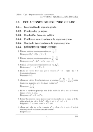 UMSS - FCyT - Departamento de Matemáticas
CAPÍTULO 3. PROBLEMAS DE ÁLGEBRA
3.6. ECUACIONES DE SEGUNDO GRADO
3.6.1. La ecuación de segundo grado
3.6.2. Propiedades de raíces
3.6.3. Resolución. Solución gráﬁca
3.6.4. Problemas con ecuaciones de segundo grado
3.6.5. Teoría de las ecuaciones de segundo grado
3.6.6. EJERCICIOS PROPUESTOS
1. Formar las ecuaciones cuyas raíces son
−4
5
,
3
7
Respuesta: 35x2
+ 13x − 12 = 0.
2. Formar las ecuaciones cuyas raíces son
m
n
, −
n
m
Respuesta: mnx2
+ (n2
− m2
)x − mn = 0
3. Formar las ecuaciones cuyas raíces son 7 ± 2
√
5.
Respuesta: x2
− 14x + 29 = 0.
4. Hallar los valores de m para que la ecuación x2
− 15 − m(2x − 8) = 0
tenga raíces iguales
Respuesta: 3, 5.
5. ¿Para qué valores de m las raíces de la ecuación
x2
− bx
ax − c
=
m − 1
m + 1
serán
iguales en magnitud pero de signos contrarios?
Respuesta:
a − b
a + b
.
6. Hallar la condición para que una de las raíces de ax2
+ bx + c = 0 sea
iguale n veces la otra.
Respuesta: nb2
= (1 + n)2
ac
7. formar la ecuación cuyas raíces sean los cuadrados de la suma y de la
diferencia de las raíces de 2x2
+ 2(m + n)x + m2
+ n2
= 0.
Respuesta: x2
− 4mnx − (m2
− n2
)2
= 0.
8. ¿Para qué valor de m la expresión y2
+ +2xy + 2x + my − 3 podrá
descomponerse en dos factores racionales?
Respuesta: 2
- 108
 