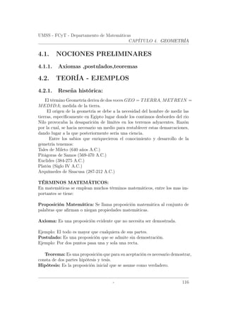 UMSS - FCyT - Departamento de Matemáticas
CAPÍTULO 4. GEOMETRÍA
4.1. NOCIONES PRELIMINARES
4.1.1. Axiomas ,postulados,teoremas
4.2. TEORÍA - EJEMPLOS
4.2.1. Reseña histórica:
El término Geometría deriva de dos voces GEO = TIERRA, METREIN =
MEDIDA; medida de la tierra.
El origen de la geometría se debe a la necesidad del hombre de medir las
tierras, especíﬁcamente en Egipto lugar donde los continuos desbordes del rio
Nilo provocaba la desaparición de límites en los terrenos adyacentes. Razón
por la cual, se hacia necesario un medio para restablecer estas demarcaciones,
dando lugar a la que posteriormente sería una ciencia.
Entre los sabios que enriquecieron el conocimiento y desarrollo de la
gemetría tenemos:
Tales de Mileto (640 años A.C.)
Pitágoras de Samos (569-470 A.C.)
Euclides (384-275 A.C.)
Platón (Siglo IV A.C.)
Arquímedes de Sisacusa (287-212 A.C.)
TÉRMINOS MATEMÁTICOS:
En matemáticas se emplean muchos términos matemáticos, entre los mas im-
portantes se tiene:
Proposición Matemática: Se llama proposición matemática al conjunto de
palabras que aﬁrman o niegan propiedades matemáticas.
Axioma: Es una proposición evidente que no necesita ser demostrada.
Ejemplo: El todo es mayor que cualquiera de sus partes.
Postulado: Es una proposición que se admite sin demostración.
Ejemplo: Por dos puntos pasa una y sola una recta.
Teorema: Es una proposición que para su aceptación es necesario demostrar,
consta de dos partes hipótesis y tesis.
Hipótesis: Es la proposición inicial que se asume como verdadero.
- 116
 