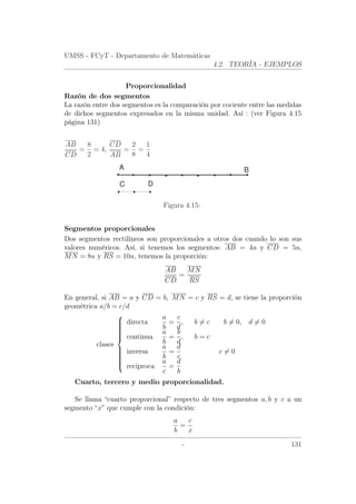 UMSS - FCyT - Departamento de Matemáticas
4.2. TEORÍA - EJEMPLOS
Proporcionalidad
Razón de dos segmentos
La razón entre dos segmentos es la comparación por cociente entre las medidas
de dichos segmentos expresados en la misma unidad. Así : (ver Figura 4.15
página 131)
AB
CD
=
8
2
= 4,
CD
AB
=
2
8
=
1
4
C D
A B
Figura 4.15:
Segmentos proporcionales
Dos segmentos rectilíneos son proporcionales a otros dos cuando lo son sus
valores numéricos. Así, si tenemos los segmentos: AB = 4u y CD = 5u,
MN = 8u y RS = 10u, tenemos la proporción:
AB
CD
=
MN
RS
En general, si AB = a y CD = b, MN = c y RS = d, se tiene la proporción
geométrica a/b = c/d
clases



directa
a
b
=
c
d
, b = c b = 0, d = 0
continua
a
b
=
b
d
, b = c
inversa
a
b
=
d
c
c = 0
reciproca
a
c
=
d
b
Cuarto, tercero y medio proporcionalidad.
Se llama “cuarto proporcional” respecto de tres segmentos a, b y c a un
segmento “x” que cumple con la condición:
a
b
=
c
x
- 131
 