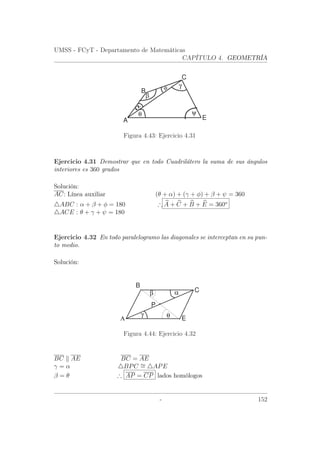 UMSS - FCyT - Departamento de Matemáticas
CAPÍTULO 4. GEOMETRÍA
γφ
β
ψθ
α
B
C
A E
Figura 4.43: Ejercicio 4.31
Ejercicio 4.31 Demostrar que en todo Cuadrilátero la suma de sus ángulos
interiores es 360 grados
Solución:
AC: Línea auxiliar (θ + α) + (γ + φ) + β + ψ = 360
ABC : α + β + φ = 180 ∴ A + C + B + E = 360o
ACE : θ + γ + ψ = 180
Ejercicio 4.32 En todo paralelogramo las diagonales se interceptan en su pun-
to medio.
Solución:
Α
B
E
C
P
θ
β α
γ
Figura 4.44: Ejercicio 4.32
BC AE BC = AE
γ = α BPC ∼= APE
β = θ ∴ AP = CP lados homólogos
- 152
 