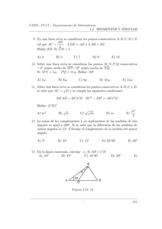 UMSS - FCyT - Departamento de Matemáticas
4.4. SEGMENTOS Y ÁNGULOS
9. En una línea recta se consideran los puntos consecutivos A, B, C, D y E
tal que AC =
AD
2
; 3.DE = AE y 4.AB = BC.
Hallar BD. Si: CD = 5
A) 3 B) 5 C) 7 D) 9 E) 13
10. Sobre una línea recta se consideran los puntos M, N, P, Q consecutivos
.“A” punto medio de MP; “B” punto medio de NQ.
Si: MN = 5 µ, PQ = 11 µ. Hallar: AB
A) 4 µ B) 6 µ C) 8µ D) 10 µ E) 12 µ
11. Sobre una línea recta se consideran los puntos consecutivos A, B, C y D;
se sabe que AC =
√
m y se cumple las siguientes condiciones:
AB.AD = BC.CD BC2
− AB2
= AB.CD.
Hallar: (CD)2
A) m2
B)
√
m C)
√
m D) m E)
m2
2
12. La suma de los complementos y su suplementos de las medidas de dos
ángulos es igual a 230o
. Si se sabe que la diferencia de las medidas de
ambos ángulos es 15o
. Calcular el complemento de la medida del mayor
ángulo.
A) 5o
B) 10o
C) 15o
D) 62o
30 E) 60o
13. En la ﬁgura mostrada, calcular : α. Si AB = CD
A) 10o
B) 15o
C) 18o
30 D) 20o
E)
Α
Β
C
2α
α
D
Figura 4.53: 13
- 161
 