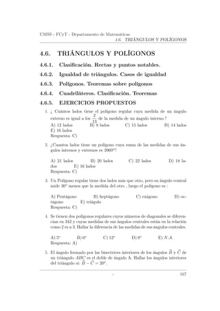 UMSS - FCyT - Departamento de Matemáticas
4.6. TRIÁNGULOS Y POLÍGONOS
4.6. TRIÁNGULOS Y POLÍGONOS
4.6.1. Clasiﬁcación. Rectas y puntos notables.
4.6.2. Igualdad de triángulos. Casos de igualdad
4.6.3. Polígonos. Teoremas sobre polígonos
4.6.4. Cuadriláteros. Clasiﬁcación. Teoremas
4.6.5. EJERCICIOS PROPUESTOS
1. ¿ Cuántos lados tiene el polígono regular cuya medida de un ángulo
externo es igual a los
2
13
de la medida de un ángulo interno.?
A) 12 lados B) 8 lados C) 15 lados D) 14 lados
E) 16 lados
Respuesta: C)
2. ¿Cuantos lados tiene un polígono cuya suma de las medidas de sus án-
gulos internos y externos es 3960o
?
A) 21 lados B) 20 lados C) 22 lados D) 18 la-
dos E) 16 lados
Respuesta: C)
3. Un Polígono regular tiene dos lados más que otro, pero su ángulo central
mide 30o
menos que la medida del otro , luego el polígono es :
A) Pentágono B) heptágono C) exágono D) oc-
tágono E) triágulo
Respuesta: C)
4. Se tienen dos polígonos regulares cuyos números de diagonales se diferen-
cian en 342 y cuyas medidas de sus ángulos centrales están en la relación
como 2 es a 3. Hallar la diferencia de las medidas de sus ángulos centrales.
A) 5o
B) 6o
C) 12o
D) 8o
E) N.A.
Respuesta: A)
5. El ángulo formado por las bisectrices interiores de los ángulos B y C de
un triángulo ABC es el doble de ángulo A. Hallar los ángulos interiores
del triángulo si: B − C = 20o
.
- 167
 