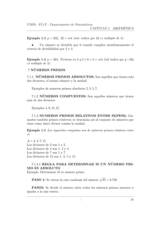 UMSS - FCyT - Departamento de Matemáticas
CAPÍTULO 1. ARITMÉTICA
Ejemplo 1.3 p = 232, 32 = m4 (m4: indica que 32 es múltiplo de 4)
• Un número es divisible por 6 cuando cumplen simultáneamente el
criterio de divisibilidad por 2 y 3.
Ejemplo 1.4 p = 264. Termina en 4 y 2 + 6 + 4 = m3 (m3 indica que p=264
es múltiplo de 3)
7 NÚMEROS PRIMOS
7.1.1 NÚMEROS PRIMOS ABSOLUTOS: Son aquellos que tienen solo
dos divisores, el mismo número y la unidad
Ejemplos de numeros primos absolutos 2, 3, 5, 7,
7.1.2 NÚMEROS COMPUESTOS: Son aquellos números que tienen
más de dos divisores
Ejemplos 4, 9, 15, 27,
7.1.3 NUMEROS PRIMOS RELATIVOS ENTRE SI(PESI): Lla-
mados también primos relativos; se denomina así al conjunto de números que
tiene como único divisor común la unidad.
Ejemplo 1.5 Los siguientes conjuntos son de números primos relativos entre
si.
A = 2, 4, 7, 15
Los divisores de 2 son 1 y 2.
Los divisores de 4 son 1, 2 y 4.
Los divisores de 7 son 1 y 7.
Los divisores de 15 son 1, 3, 5 y 15.
7.1.3.1 REGLA PARA DETERMINAR SI UN NÚMERO PRI-
MO ES ABSOLUTO
Ejemplo: Determinar 45 es numero primo.
PASO 1: Se extrae la raíz cuadrada del número
√
45 = 6.708
PASO2: Se divide el número entre todos los números primos menores o
iguales a la raíz entera.
- 16
 