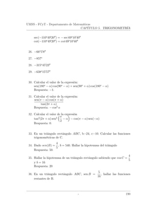 UMSS - FCyT - Departamento de Matemáticas
CAPÍTULO 5. TRIGONOMETRÍA
sec(−110o
49 20 ) = − sec 69o
10 40
cot(−110o
49 20 ) = cot 69o
10 40
26. −66o
5 8
27. −857o
28. −315o
45 23
29. −638o
15 57
30. Calcular el valor de la expresión:
sen(180o
− α) cos(90o
− α) + sen(90o
+ α) cos(180o
− α)
Respuesta: −1.
31. Calcular el valor de la expresión:
sen(π − α) cos(π + α)
tan(2π + α)
Respuesta: − cos2
α
32. Calcular el valor de la expresión
tan2
(2π + α) sen2 π
2
− α − cos(π − α) sen(−α)
Respuesta: 0.
33. En un triángulo rectángulo ABC, b=24, c=10. Calcular las funciones
trigonométricas de C.
34. Dado sen(B) =
4
5
, b = 540. Hallar la hipotenusa del triángulo
Respuesta: 50.
35. Hallar la hipotenusa de un triángulo rectángulo sabiendo que cos C =
4
5
y b = 16
Respuesta: 20
36. En un triángulo rectángulo ABC, sen B =
5
16
, hallar las funciones
restantes de B.
- 190
 