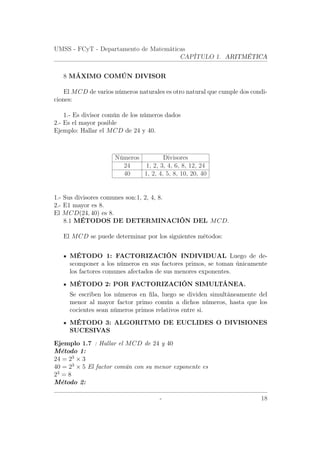 UMSS - FCyT - Departamento de Matemáticas
CAPÍTULO 1. ARITMÉTICA
8 MÁXIMO COMÚN DIVISOR
El MCD de varios números naturales es otro natural que cumple dos condi-
ciones:
1.- Es divisor común de los números dados
2.- Es el mayor posible
Ejemplo: Hallar el MCD de 24 y 40.
Números Divisores
24 1, 2, 3, 4, 6, 8, 12, 24
40 1, 2, 4, 5, 8, 10, 20, 40
1.- Sus divisores comunes son:1, 2, 4, 8.
2.- E1 mayor es 8.
El MCD(24, 40) es 8.
8.1 MÉTODOS DE DETERMINACIÓN DEL MCD.
El MCD se puede determinar por los siguientes métodos:
MÉTODO 1: FACTORIZACIÓN INDIVIDUAL Luego de de-
scomponer a los números en sus factores primos, se toman únicamente
los factores comunes afectados de sus menores exponentes.
MÉTODO 2: POR FACTORIZACIÓN SIMULTÁNEA.
Se escriben los números en ﬁla, luego se dividen simultáneamente del
menor al mayor factor primo común a dichos números, hasta que los
cocientes sean números primos relativos entre si.
MÉTODO 3: ALGORITMO DE EUCLIDES O DIVISIONES
SUCESIVAS
Ejemplo 1.7 : Hallar el MCD de 24 y 40
Método 1:
24 = 23
× 3
40 = 23
× 5 El factor común con su menor exponente es
23
= 8
Método 2:
- 18
 