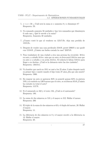 UMSS - FCyT - Departamento de Matemáticas
1.2. OPERACIONES FUNDAMENTALES
5. x + a = 59. ¿ Cuál será la suma si x aumenta 8 y a disminuye 8?
Respuesta: 59.
6. Un sumando aumenta 56 unidades y hay tres sumandos que disminuyen
6 cada uno ¿ Qué le sucede a la suma?
Respuesta: Aumenta 38 unidades.
7. ¿Cuanto costó lo que al venderse en 12517 Bs. deja una perdida de
1318 Bs.
8. Después de vender una casa perdiendo 3184 $, presté 2006 $ y me quedé
con 15184 $. ¿Cuánto me habia costado la casa? 20374 $.
9. Para trasladarse de una ciudad a otra una persona ha recorrido: 38 km
en auto; a caballo 34 km. más que en auto; en ferrocarril 316 km mas que
en auto y a caballo; y en avión 312 km. Si todavía le faltan 516 km para
llegar a su destino, ¿Cuál es la distancia entre las dos ciudades?.
Respuesta: 1364 km.
10. Un hombre que nació en 1911 se casó a los 25 años; 3 años después nació
su primer hijo y murió cuando el hijo tenía 27 años.¿En que año murió?
Respuesta: 1966.
11. En reparar un auto se gastaron 86 $; en ponerle gomas 62 $; en pintura
19 $ y al venderlo en 136 $ menos que el costo, se recibieron 854 $ ¿Cuánto
ha costado en total el auto?
Respuesta: 1157 $.
12. Si el minuendo es 342 y el resto 156, ¿Cuál es el sustraendo?
Respuesta: 186.
13. La suma de dos números es 518 y el mayor es 312. Hallar el menor.
Respuesta: 206
14. El triplo de la suma de dos números es 63 y el duplo del menor, 20. Hallar
el mayor.
Respuesta: 11.
15. La diferencia de dos números es 8 y el mayor excede a la diferencia en
12. Hallar el mayor.
Respuesta: 20.
- 27
 