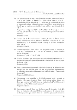 UMSS - FCyT - Departamento de Matemáticas
CAPÍTULO 1. ARITMÉTICA
36. Dos móviles parten de M y N distantes entre si 99 km. y van al encuentro.
El de M sale a las 6 a.m. a 6 km./h. y el de N a las 9 a.m. a 3 km./h. ,
sabiendo que el de M descansa de 12 a 3 p.m. y a las 3 emprende de nuevo
su marcha a la misma velocidad anterior, ¿a qué hora se encontrará con
el de N que no varió su velocidad desde que salió y a que distancia de M
y N ?
Respuesta: A las 8 p.m.; a 66 km. de M y 33 km. de N ventaja es de 6 m.
por seg., y la del otro 8 m. por seg. ¿en cuánto tiempo alcanzará éste al
primero?
Respuesta: 5 seg.
37. Un auto sale de A hacia la derecha a 90 km./h. a las 12 del día y en el
mismo instante otro sale de B hacia la derecha a 75 km./h. (B está a la
derecha de A). El de A alcanza al de B a las 7 p.m. ¿Cuál es la distancia
entre A y B?
Respuesta: 105 km.
38. En un colegio hay 3 aulas. La 1ra
y la 2da
juntas tienen 85 alumnos; la
2da
y la 3ra
, 75 alumnos; la 1ra
y la 3ra
, 80 alumnos. ¿Cuántos alumnos
hay en cada clase?
Respuesta: 1ra
, 45; 2da
, 40; 3ra
, 35.
39. ¿Cuál es el número que sumado con 14, multiplicando está suma por 11
dividiendo el producto que resulta entre 44 y restando 31 de este cociente,
se obtiene 1474?
Respuesta: 6006.
40. Tenía cierta cantidad de dinero. Pagué una deuda de 86 bolivianos; en-
tonces recibí una cantidad igual a la que me quedaba y después presté
20 bolivianos a un amigo. Si ahora tengo 232 bolivianos, ¿Cuánto tenía
al principio?
Respuesta: 212 bolivianos.
41. Un estanque cuya capacidad es de 300 litros está vació y cerrado su
desagüe. ¿En cuánto tiempo se llenará si abrimos al mismo tiempo tres
llaves que vierten, la 1ra
, 36 litros en 3 minutos; la 2da
, 48 litros en 6
minutos y la 3ra
, 15 litros en 3 minutos?
Respuesta: 12 min.
42. Un estanque se puede llenar por dos llaves, una de las cuales vierte 200
litros en 5 minutos y la otra 150 litros en 6 minutos. El estanque tiene
un desagüe por el que salen 8 litros en 4 minutos. ¿En cuánto tiempo se
- 30
 