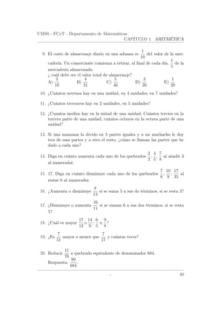 UMSS - FCyT - Departamento de Matemáticas
CAPÍTULO 1. ARITMÉTICA
9. El costo de almacenaje diario en una aduana es
1
10
del valor de la mer-
cadería. Un comerciante comienza a retirar, al ﬁnal de cada día,
1
5
de la
mercadería almacenada.
¿ cuál debe ser el valor total de almacenaje?
A)
3
10
B)
4
21
C)
5
46
D)
3
20
E)
1
20
10. ¿Cuántos novenos hay en una unidad, en 4 unidades, en 7 unidades?
11. ¿Cuántos treceavos hay en 2 unidades, en 5 unidades?
12. ¿Cuantos medios hay en la mitad de una unidad; Cuántos tercios en la
tercera parte de una unidad; cuántos octavos en la octava parte de una
unidad?
13. Si una manzana la divido en 5 partes iguales y a un muchacho le doy
tres de esas partes y a otro el resto, ¿cómo se llaman las partes que he
dado a cada uno?
14. Diga en cuánto aumenta cada uno de los quebrados
2
3
,
4
5
,
7
8
al añadir 3
al numerador.
15. 17. Diga en cuánto disminuye cada uno de los quebrados
7
8
,
10
9
,
17
35
al
restar 6 al numerador.
16. ¿Aumenta o disminuye
8
13
si se suma 5 a sus do términos; si se resta 3?
17. ¿Disminuye o aumenta
16
11
si se suman 6 a sus dos términos; si se resta
5?
18. ¿Cuál es mayor
17
12
o
14
9
;
6
5
u
9
8
?
19. ¿Es
7
51
mayor o menor que
7
17
y cuántas veces?
20. Reducir
11
76
a quebrado equivalente de denominador 684.
Respuesta:
99
684
.
- 40
 