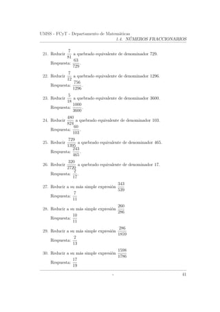 UMSS - FCyT - Departamento de Matemáticas
1.4. NÚMEROS FRACCIONARIOS
21. Reducir
7
81
a quebrado equivalente de denominador 729.
Respuesta:
63
729
.
22. Reducir
7
12
a quebrado equivalente de denominador 1296.
Respuesta:
756
1296
.
23. Reducir
5
18
a quebrado equivalente de denominador 3600.
Respuesta:
1000
3600
.
24. Reducir
480
824
a quebrado equivalente de denominador 103.
Respuesta:
60
103
.
25. Reducir
729
1395
a quebrado equivalente de denominador 465.
Respuesta:
243
465
.
26. Reducir
320
2720
a quebrado equivalente de denominador 17.
Respuesta:
2
17
.
27. Reducir a su más simple expresión
343
539
Respuesta:
7
11
28. Reducir a su más simple expresión
260
286
Respuesta:
10
11
29. Reducir a su más simple expresión
286
1859
Respuesta:
2
13
30. Reducir a su más simple expresión
1598
1786
Respuesta:
17
19
- 41
 