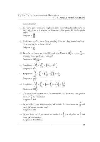 UMSS - FCyT - Departamento de Matemáticas
1.4. NÚMEROS FRACCIONARIOS
mensualmente?
41. La cuarta parte del día la emplea un niño en estudiar; la sexta parte en
hacer ejercicios y la novena en divertirse, ¿Qué parte del día le queda
libre?
Respuesta:
17
36
.
42. Un hombre vende
1
3
de su ﬁnca, alquila
1
8
del resto y lo restante lo cultiva.
¿Qué porción de la ﬁnca cultiva?
Respuesta:
7
12
.
43. Tres obreros tienen que tejer 200 m. de tela. Uno teje 53
2
7
m. y otro
15
34
m.
¿Cuánto tiene que tejer el tercero?
Respuesta; 146
65
238
m.
44. Simpliﬁcar: 7
2
5
+ 5
1
6
× 28
1
4
+ 1
3
4
.
Respuesta: 377.
45. Simpliﬁcar:
1
3
−
1
5
×
1
60
+
10
25
× 5
4
15
.
Respuesta:
79
270
.
46. Simpliﬁcar: 3
1
2
+
1
8
× 6 −
2
3
× 5
1
4
+
1
12
.
Respuesta: 103
1
9
.
47. ¿Cuántos litros hay que sacar de un tonel de 560 litros para que queden
en el los
6
7
del contenido?
Respuesta: 80 l.
48. En un colegio hay 324 alumnos y el número de alumnas es los
7
18
del
total. ¿Cuántos varones hay?
Respuesta: 198.
49. De una ﬁnca de 20 hectáreas, se venden los
2
5
y se alquilan los
3
4
del
resto. ¿Cuánto queda?
Respuesta: 3 hectáreas.
- 43
 