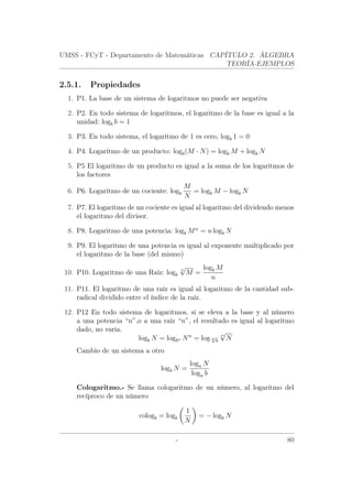 UMSS - FCyT - Departamento de Matemáticas CAPÍTULO 2. ÁLGEBRA
TEORÍA-EJEMPLOS
2.5.1. Propiedades
1. P1. La base de un sistema de logaritmos no puede ser negativa
2. P2. En todo sistema de logaritmos, el logaritmo de la base es igual a la
unidad: logb b = 1
3. P3. En todo sistema, el logaritmo de 1 es cero, logb 1 = 0
4. P4. Logaritmo de un producto: logb(M · N) = logb M + logb N
5. P5 El logaritmo de un producto es igual a la suma de los logaritmos de
los factores
6. P6. Logaritmo de un cociente: logb
M
N
= logb M − logb N
7. P7. El logaritmo de un cociente es igual al logaritmo del dividendo menos
el logaritmo del divisor.
8. P8. Logaritmo de una potencia: logb Mn
= n logb N
9. P9. El logaritmo de una potencia es igual al exponente multiplicado por
el logaritmo de la base (del mismo)
10. P10. Logaritmo de una Raíz: logb
n
√
M =
logb M
n
11. P11. El logaritmo de una raíz es igual al logaritmo de la cantidad sub-
radical dividido entre el índice de la raíz.
12. P12 En todo sistema de logaritmos, si se eleva a la base y al número
a una potencia “n”,o a una raíz “n”, el resultado es igual al logaritmo
dado, no varia.
logb N = logbn Nn
= log n√
b
n
√
N
Cambio de un sistema a otro
logb N =
loga N
loga b
Cologaritmo.- Se llama cologaritmo de un número, al logaritmo del
recíproco de un número
cologb = logb
1
N
= − logb N
- 80
 