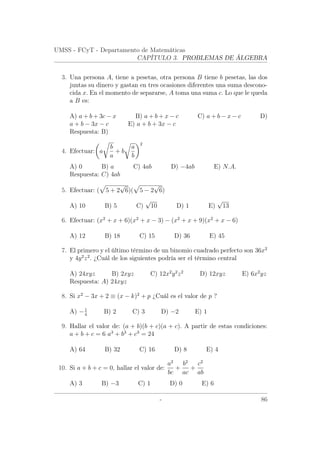 UMSS - FCyT - Departamento de Matemáticas
CAPÍTULO 3. PROBLEMAS DE ÁLGEBRA
3. Una persona A, tiene a pesetas, otra persona B tiene b pesetas, las dos
juntas su dinero y gastan en tres ocasiones diferentes una suma descono-
cida x. En el momento de separarse, A toma una suma c. Lo que le queda
a B es:
A) a + b + 3c − x B) a + b + x − c C) a + b − x − c D)
a + b − 3x − c E) a + b + 3x − c
Respuesta: B)
4. Efectuar: a
b
a
+ b
a
b
2
A) 0 B) a C) 4ab D) −4ab E) N.A.
Respuesta: C) 4ab
5. Efectuar: ( 5 + 2
√
6)( 5 − 2
√
6)
A) 10 B) 5 C)
√
10 D) 1 E)
√
13
6. Efectuar: (x2
+ x + 6)(x2
+ x − 3) − (x2
+ x + 9)(x2
+ x − 6)
A) 12 B) 18 C) 15 D) 36 E) 45
7. El primero y el último término de un binomio cuadrado perfecto son 36x2
y 4y2
z2
. ¿Cuál de los siguientes podría ser el término central
A) 24xyz B) 2xyz C) 12x2
y2
z2
D) 12xyz E) 6x2
yz
Respuesta: A) 24xyz
8. Si x2
− 3x + 2 ≡ (x − k)2
+ p ¿Cuál es el valor de p ?
A) −1
4
B) 2 C) 3 D) −2 E) 1
9. Hallar el valor de: (a + b)(b + c)(a + c). A partir de estas condiciones:
a + b + c = 6 a3
+ b3
+ c3
= 24
A) 64 B) 32 C) 16 D) 8 E) 4
10. Si a + b + c = 0, hallar el valor de:
a2
bc
+
b2
ac
+
c2
ab
A) 3 B) −3 C) 1 D) 0 E) 6
- 86
 