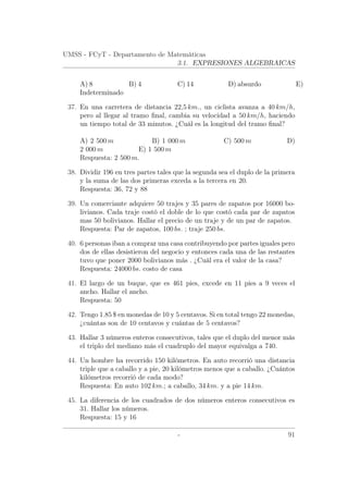 UMSS - FCyT - Departamento de Matemáticas
3.1. EXPRESIONES ALGEBRAICAS
A) 8 B) 4 C) 14 D) absurdo E)
Indeterminado
37. En una carretera de distancia 22,5 km., un ciclista avanza a 40 km/h,
pero al llegar al tramo ﬁnal, cambia su velocidad a 50 km/h, haciendo
un tiempo total de 33 minutos. ¿Cuál es la longitud del tramo ﬁnal?
A) 2 500 m B) 1 000 m C) 500 m D)
2 000 m E) 1 500 m
Respuesta: 2 500 m.
38. Dividir 196 en tres partes tales que la segunda sea el duplo de la primera
y la suma de las dos primeras exceda a la tercera en 20.
Respuesta: 36, 72 y 88
39. Un comerciante adquiere 50 trajes y 35 pares de zapatos por 16000 bo-
livianos. Cada traje costó el doble de lo que costó cada par de zapatos
mas 50 bolivianos. Hallar el precio de un traje y de un par de zapatos.
Respuesta: Par de zapatos, 100 bs. ; traje 250 bs.
40. 6 personas iban a comprar una casa contribuyendo por partes iguales pero
dos de ellas desistieron del negocio y entonces cada una de las restantes
tuvo que poner 2000 bolivianos más . ¿Cuál era el valor de la casa?
Respuesta: 24000 bs. costo de casa
41. El largo de un buque, que es 461 pies, excede en 11 pies a 9 veces el
ancho. Hallar el ancho.
Respuesta: 50
42. Tengo 1.85 $ en monedas de 10 y 5 centavos. Si en total tengo 22 monedas,
¿cuántas son de 10 centavos y cuántas de 5 centavos?
43. Hallar 3 números enteros consecutivos, tales que el duplo del menor más
el triplo del mediano más el cuadruplo del mayor equivalga a 740.
44. Un hombre ha recorrido 150 kilómetros. En auto recorrió una distancia
triple que a caballo y a pie, 20 kilómetros menos que a caballo. ¿Cuántos
kilómetros recorrió de cada modo?
Respuesta: En auto 102 km.; a caballo, 34 km. y a pie 14 km.
45. La diferencia de los cuadrados de dos números enteros consecutivos es
31. Hallar los números.
Respuesta: 15 y 16
- 91
 