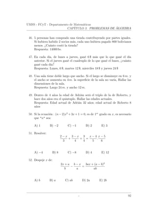 UMSS - FCyT - Departamento de Matemáticas
CAPÍTULO 3. PROBLEMAS DE ÁLGEBRA
46. 5 personas han comprado una tienda contribuyendo por partes iguales.
Si hubiera habido 2 socios más, cada uno hubiera pagado 800 bolivianos
menos. ¿Cuánto costó la tienda?
Respuesta: 14000 bs.
47. En cada día, de lunes a jueves, gané 6 $ más que lo que gané el día
anterior. Si el jueves gané el cuadruplo de lo que gané el lunes, ¿cuánto
gané cada día?
Respuesta: Lunes, 6 $; martes 12 $; mierciles 18 $ y jueves 24 $
48. Una sala tiene doble largo que ancho. Si el largo se disminuye en 6 m. y
el ancho se aumenta en 4 m. la superﬁcie de la sala no varía, Hallar las
dimensiones de la sala.
Respuesta: Largo 24 m. y ancho 12 m.
49. Dentro de 4 años la edad de Adrián será el triplo de la de Roberto, y
hace dos años era el quintuplo. Hallar las edades actuales.
Respuesta: Edad actual de Adrián 32 años; edad actual de Roberto 8
años
50. Si la ecuación : (n − 2)x2
+ 3x + 1 = 0, es de 1er
grado en x, es necesario
que n sea:
A) 1 B) −2 C) −1 D) 2 E) 3
51. Resolver:
2 − x
3
+
3 − x
4
+
3
4
=
x − 4
5
.
x − 5
6
A) −4 B) 8 C) −8 D) 4 E) 12
52. Despeje x de:
2x + a
b
−
b − x
a
=
3ax + (a − b)2
ab
A) b B) a C) ab D) 2a E) 2b
- 92
 