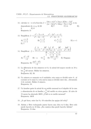 UMSS - FCyT - Departamento de Matemáticas
3.2. FRACCIONES ALGEBRAICAS
12. calcular m − n si la fracción f =
(4m + n)x2
+ 5xy + 3(2m − 1)y2
(m − 2n)x2 + 10xy − 7(n + 1)y2
es in-
dependiente de x y y. A) 20 B) 7 C) 11 D)
8 E) 6
Respuesta 11
13. Simpliﬁcar f = (
x3
− 7x + 6
x2 − 2x − 15
) ÷ (
x3
− 2x2
− x + 2
x2 − 4x − 5
)
A)
x + 2
x + 1
B)
x − 2
x − 1
C)
x − 1
x + 2
D) x+ 1
E) 1
14. Simpliﬁcar : f =
b
a + b
+
2b2
a2 − b2
b2
a − b
+
3b2
a + b
−
2ab2
a2 − b2
4b
a
−
a + b
a − b
+
a − b
a + b
A)
a2
− b2
−2
B) −a C)
a
b
D)
a(a2
− b2
)
−2
E) Ninguno
Respuesta: D)
a(a2
− b2
)
−2
15. La diferencia de dos números es 6 y la mitad del mayor excede en 10 a
los
3
8
del menor. Hallar los números.
Respuesta: 62, 56.
16. Un número se aumento en 6 unidades; esta suma se dividió entre 8 ; al
cociente se le sumó 5 y esta nueva suma se dividió entre dos , obteniendo
4 de cociente. Hallar el número.
Respuesta: 18.
17. Un hombre gasta la mitad de su sueldo mensual en el alquiler de la casa
y alimentación de su familia y
3
8
del sueldo en otros gastos. Al cabo de
15 meses ha ahorrado 300 $. ¿Cuál es su sueldo mensual?
Respuesta: 160 $
18. ¿A qué hora, entre las 9 y 10 coinciden las agujas del reloj?
19. Adrián y Beto trabajando juntos hacen una obra en 6 días, Beto solo
puede hacerla en 10 días. ¿En cuántos días puede hacerla Adrián?
Respuesta: 15 días
- 97
 