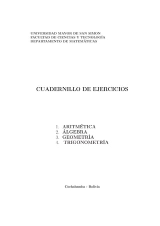 UNIVERSIDAD MAYOR DE SAN SIMON
FACULTAD DE CIENCIAS Y TECNOLOGÍA
DEPARTAMENTO DE MATEMÁTICAS
CUADERNILLO DE EJERCICIOS
1. ARITMÉTICA
2. ÁLGEBRA
3. GEOMETRÍA
4. TRIGONOMETRÍA
Cochabamba - Bolivia
 