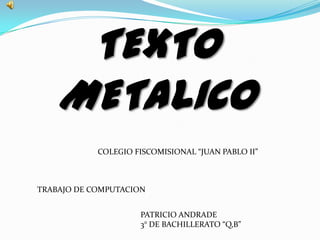 TEXTO
    METALICO
            COLEGIO FISCOMISIONAL “JUAN PABLO II”



TRABAJO DE COMPUTACION


                     PATRICIO ANDRADE
                     3° DE BACHILLERATO “Q,B”
 