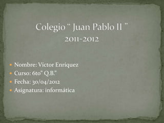  Nombre: Víctor Enríquez
 Curso: 6to” Q.B.”
 Fecha: 30/04/2012
 Asignatura: informática
 